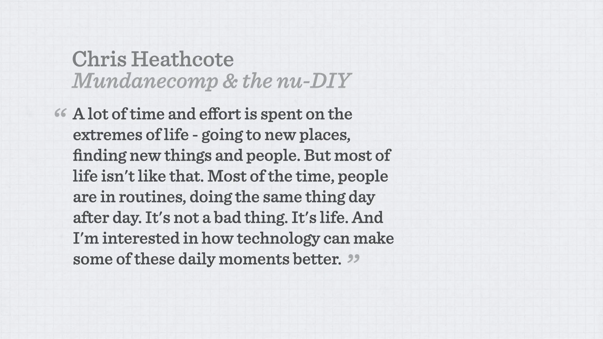 Slide reading: Chris Heathcote Mundanecomp & the nu-DIY A lot of time and effort is spent on the extremes of life - going to new places, finding new things and people. But most of life isn't like that. Most of the time, people are in routines, doing the same thing day after day. It's not a bad thing. It's life. And I'm interested in how technology can make some of these daily moments better. “ ”.