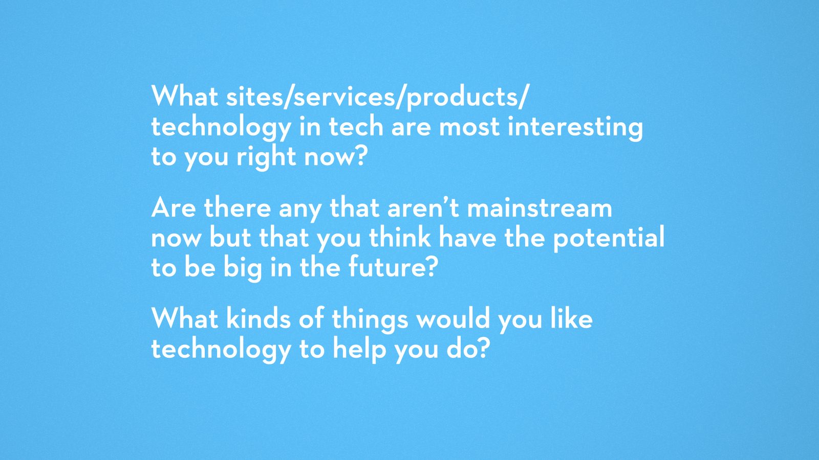 What sites, services, products or technology in tech are most interesting to you right now? Are there any that aren't mainstream now but that you think have the potential to be big in the future? What kinds of things would you like technology to help you do?