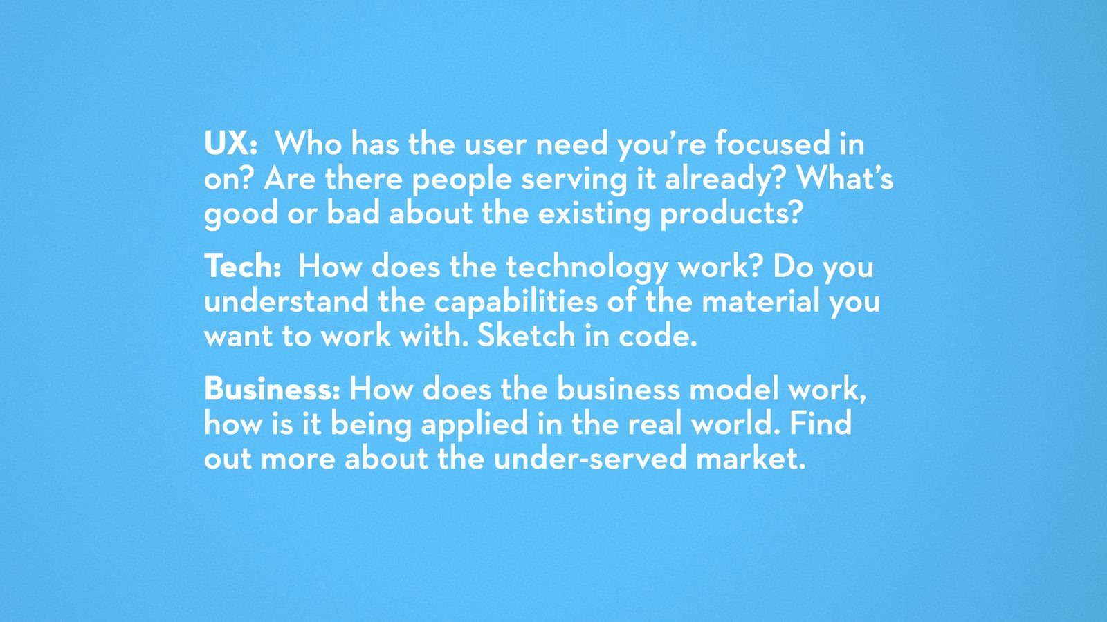 UX: Who has the user need you're focused in on? Are there people serving it already? What's good or bad about the existing products? Tech: How does the technology work? Do you understand the capabilities of the material you want to work with. Sketch in code. Business: How does the business model work, how is it being applied in the real world. Find out more about the under-served market.