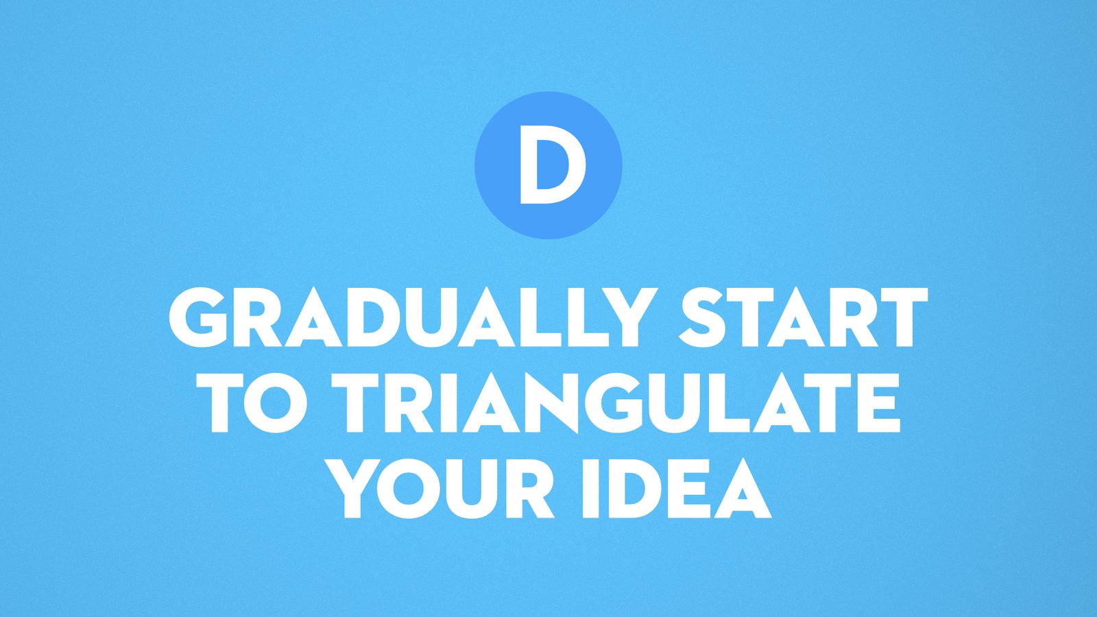 D. Gradually start to triangulate your idea